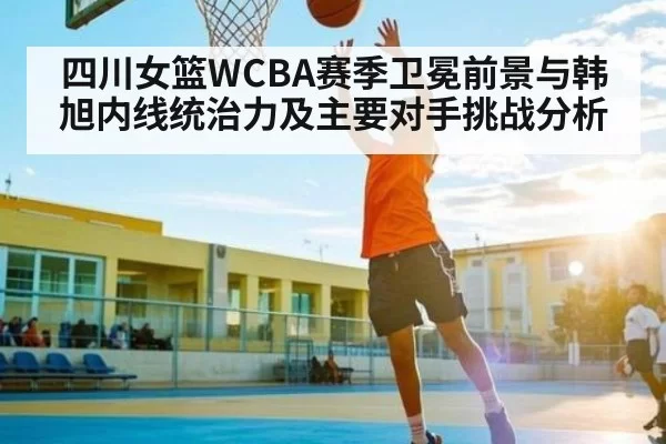 四川女篮WCBA赛季卫冕前景与韩旭内线统治力及主要对手挑战分析